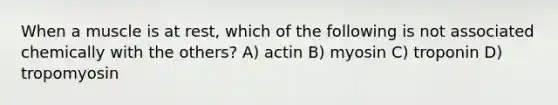 When a muscle is at rest, which of the following is not associated chemically with the others? A) actin B) myosin C) troponin D) tropomyosin