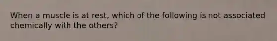 When a muscle is at rest, which of the following is not associated chemically with the others?