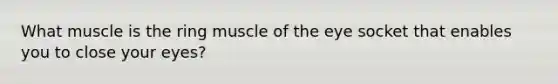 What muscle is the ring muscle of the eye socket that enables you to close your eyes?