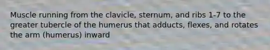 Muscle running from the clavicle, sternum, and ribs 1-7 to the greater tubercle of the humerus that adducts, flexes, and rotates the arm (humerus) inward