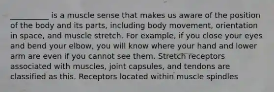 __________ is a muscle sense that makes us aware of the position of the body and its parts, including body movement, orientation in space, and muscle stretch. For example, if you close your eyes and bend your elbow, you will know where your hand and lower arm are even if you cannot see them. Stretch receptors associated with muscles, joint capsules, and tendons are classified as this. Receptors located within muscle spindles