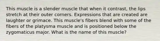 This muscle is a slender muscle that when it contrast, the lips stretch at their outer corners. Expressions that are created are laughter or grimace. This muscle's fibers blend with some of the fibers of the platysma muscle and is positioned below the zygomaticus major. What is the name of this muscle?