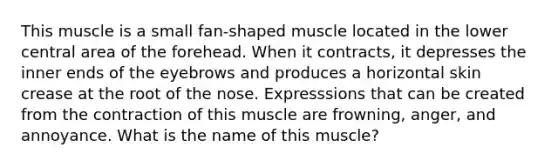 This muscle is a small fan-shaped muscle located in the lower central area of the forehead. When it contracts, it depresses the inner ends of the eyebrows and produces a horizontal skin crease at the root of the nose. Expresssions that can be created from the contraction of this muscle are frowning, anger, and annoyance. What is the name of this muscle?