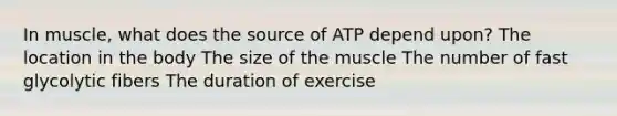 In muscle, what does the source of ATP depend upon? The location in the body The size of the muscle The number of fast glycolytic fibers The duration of exercise