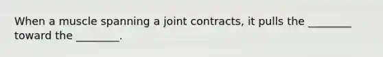 When a muscle spanning a joint contracts, it pulls the ________ toward the ________.