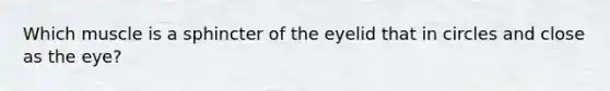 Which muscle is a sphincter of the eyelid that in circles and close as the eye?