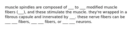 muscle spindles are composed of ___ to ___ modified muscle fibers (___), and these stimulate the muscle. they're wrapped in a fibrous capsule and innervated by ___. these nerve fibers can be ___ ___ fibers, ___ ___ fibers, or ___ ___ neurons.