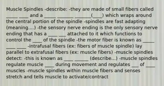 Muscle Spindles -describe: -they are made of small fibers called _____ ____ and a _____ _______ _______(____) which wraps around the central portion of the spindle -spindles are fast adapting (meaning....) -the sensory nerve ending is the only sensory nerve ending that has a ____ ___ attached to it which functions to control the ____ of the spindle -the motor fiber is known as _____ ____ ____ -intrafusal fibers (ex: fibers of muscle spindle) lay parallel to extrafusal fibers (ex: muscle fibers) -muscle spindles detect: -this is known as ____ ______ (describe...) -muscle spindles regulate muscle ____ during movement and regulates ___ of ____ muscles -muscle spindles within muscle fibers and senses stretch and tells muscle to activate/contract