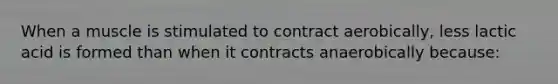 When a muscle is stimulated to contract aerobically, less lactic acid is formed than when it contracts anaerobically because: