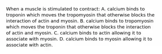 When a muscle is stimulated to contract: A. calcium binds to troponin which moves the tropomyosin that otherwise blocks the interaction of actin and myosin. B. calcium binds to tropomyosin which moves the troponin that otherwise blocks the interaction of actin and myosin. C. calcium binds to actin allowing it to associate with myosin. D. calcium binds to myosin allowing it to associate with actin.