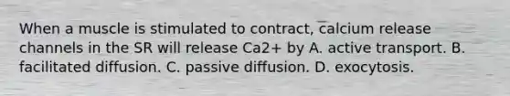 When a muscle is stimulated to contract, calcium release channels in the SR will release Ca2+ by A. active transport. B. facilitated diffusion. C. passive diffusion. D. exocytosis.