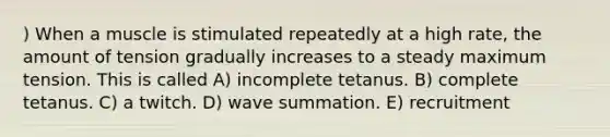 ) When a muscle is stimulated repeatedly at a high rate, the amount of tension gradually increases to a steady maximum tension. This is called A) incomplete tetanus. B) complete tetanus. C) a twitch. D) wave summation. E) recruitment