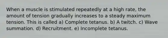 When a muscle is stimulated repeatedly at a high rate, the amount of tension gradually increases to a steady maximum tension. This is called a) Complete tetanus. b) A twitch. c) Wave summation. d) Recruitment. e) Incomplete tetanus.