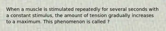 When a muscle is stimulated repeatedly for several seconds with a constant stimulus, the amount of tension gradually increases to a maximum. This phenomenon is called ?