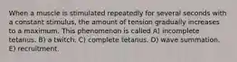 When a muscle is stimulated repeatedly for several seconds with a constant stimulus, the amount of tension gradually increases to a maximum. This phenomenon is called A) incomplete tetanus. B) a twitch. C) complete tetanus. D) wave summation. E) recruitment.