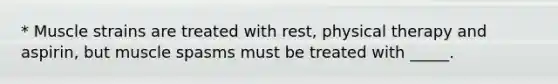 * Muscle strains are treated with rest, physical therapy and aspirin, but muscle spasms must be treated with _____.