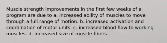 Muscle strength improvements in the first few weeks of a program are due to a. increased ability of muscles to move through a full range of motion. b. increased activation and coordination of motor units. c. increased blood flow to working muscles. d. increased size of muscle fibers.