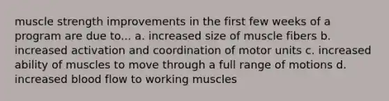 muscle strength improvements in the first few weeks of a program are due to... a. increased size of muscle fibers b. increased activation and coordination of motor units c. increased ability of muscles to move through a full range of motions d. increased blood flow to working muscles