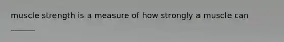 muscle strength is a measure of how strongly a muscle can ______