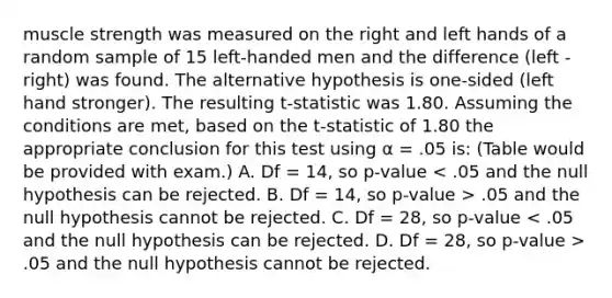 muscle strength was measured on the right and left hands of a random sample of 15 left-handed men and the difference (left - right) was found. The alternative hypothesis is one-sided (left hand stronger). The resulting t-statistic was 1.80. Assuming the conditions are met, based on the t-statistic of 1.80 the appropriate conclusion for this test using α = .05 is: (Table would be provided with exam.) A. Df = 14, so p-value .05 and the null hypothesis cannot be rejected. C. Df = 28, so p-value .05 and the null hypothesis cannot be rejected.