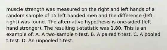 muscle strength was measured on the right and left hands of a random sample of 15 left-handed men and the difference (left - right) was found. The alternative hypothesis is one-sided (left hand stronger). The resulting t-statistic was 1.80. This is an example of: A. A two-sample t-test. B. A paired t-test. C. A pooled t-test. D. An unpooled t-test.