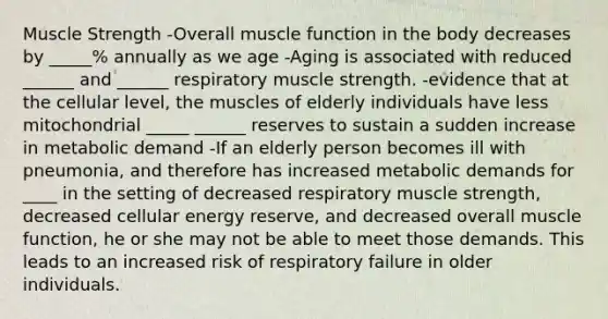 Muscle Strength -Overall muscle function in the body decreases by _____% annually as we age -Aging is associated with reduced ______ and ______ respiratory muscle strength. -evidence that at the cellular level, the muscles of elderly individuals have less mitochondrial _____ ______ reserves to sustain a sudden increase in metabolic demand -If an elderly person becomes ill with pneumonia, and therefore has increased metabolic demands for ____ in the setting of decreased respiratory muscle strength, decreased cellular energy reserve, and decreased overall muscle function, he or she may not be able to meet those demands. This leads to an increased risk of respiratory failure in older individuals.