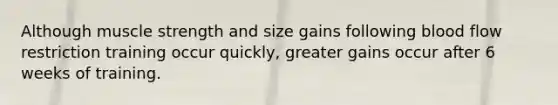 Although muscle strength and size gains following blood flow restriction training occur quickly, greater gains occur after 6 weeks of training.