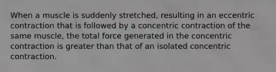 When a muscle is suddenly stretched, resulting in an eccentric contraction that is followed by a concentric contraction of the same muscle, the total force generated in the concentric contraction is <a href='https://www.questionai.com/knowledge/ktgHnBD4o3-greater-than' class='anchor-knowledge'>greater than</a> that of an isolated concentric contraction.