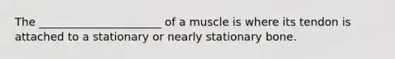 The ______________________ of a muscle is where its tendon is attached to a stationary or nearly stationary bone.