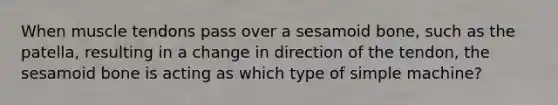 When muscle tendons pass over a sesamoid bone, such as the patella, resulting in a change in direction of the tendon, the sesamoid bone is acting as which type of simple machine?