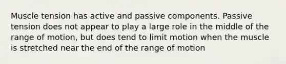 Muscle tension has active and passive components. Passive tension does not appear to play a large role in the middle of the range of motion, but does tend to limit motion when the muscle is stretched near the end of the range of motion