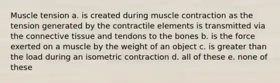 Muscle tension a. is created during <a href='https://www.questionai.com/knowledge/k0LBwLeEer-muscle-contraction' class='anchor-knowledge'>muscle contraction</a> as the tension generated by the contractile elements is transmitted via the <a href='https://www.questionai.com/knowledge/kYDr0DHyc8-connective-tissue' class='anchor-knowledge'>connective tissue</a> and tendons to the bones b. is the force exerted on a muscle by the weight of an object c. is <a href='https://www.questionai.com/knowledge/ktgHnBD4o3-greater-than' class='anchor-knowledge'>greater than</a> the load during an isometric contraction d. all of these e. none of these