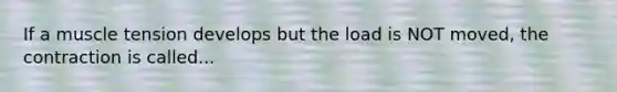 If a muscle tension develops but the load is NOT moved, the contraction is called...