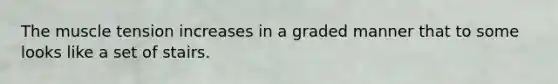 The muscle tension increases in a graded manner that to some looks like a set of stairs.