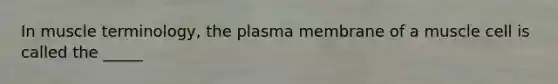 In muscle terminology, the plasma membrane of a muscle cell is called the _____