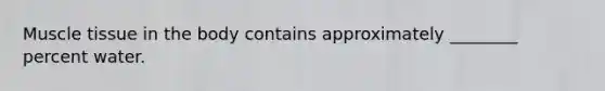Muscle tissue in the body contains approximately ________ percent water.