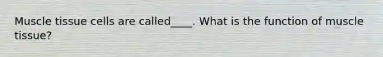 Muscle tissue cells are called____. What is the function of muscle tissue?