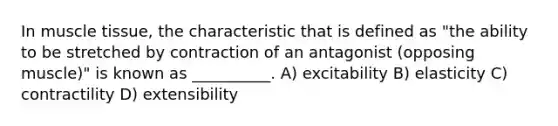 In muscle tissue, the characteristic that is defined as "the ability to be stretched by contraction of an antagonist (opposing muscle)" is known as __________. A) excitability B) elasticity C) contractility D) extensibility