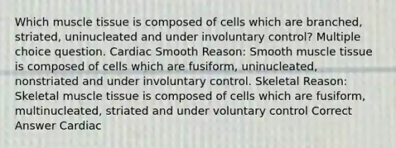 Which muscle tissue is composed of cells which are branched, striated, uninucleated and under involuntary control? Multiple choice question. Cardiac Smooth Reason: Smooth muscle tissue is composed of cells which are fusiform, uninucleated, nonstriated and under involuntary control. Skeletal Reason: Skeletal muscle tissue is composed of cells which are fusiform, multinucleated, striated and under voluntary control Correct Answer Cardiac