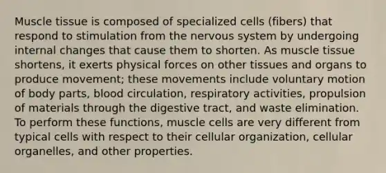 <a href='https://www.questionai.com/knowledge/kMDq0yZc0j-muscle-tissue' class='anchor-knowledge'>muscle tissue</a> is composed of specialized cells (fibers) that respond to stimulation from the <a href='https://www.questionai.com/knowledge/kThdVqrsqy-nervous-system' class='anchor-knowledge'>nervous system</a> by undergoing internal changes that cause them to shorten. As muscle tissue shortens, it exerts physical forces on other tissues and organs to produce movement; these movements include voluntary motion of body parts, blood circulation, respiratory activities, propulsion of materials through the digestive tract, and waste elimination. To perform these functions, muscle cells are very different from typical cells with respect to their cellular organization, cellular organelles, and other properties.