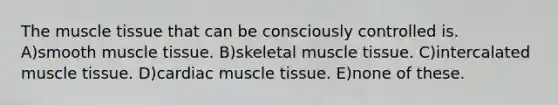 The muscle tissue that can be consciously controlled is. A)smooth muscle tissue. B)skeletal muscle tissue. C)intercalated muscle tissue. D)cardiac muscle tissue. E)none of these.