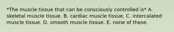 *The muscle tissue that can be consciously controlled is* A. skeletal muscle tissue. B. cardiac muscle tissue. C. intercalated muscle tissue. D. smooth muscle tissue. E. none of these.