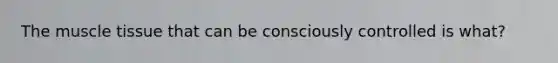 The <a href='https://www.questionai.com/knowledge/kMDq0yZc0j-muscle-tissue' class='anchor-knowledge'>muscle tissue</a> that can be consciously controlled is what?