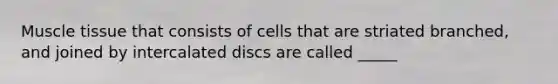 Muscle tissue that consists of cells that are striated branched, and joined by intercalated discs are called _____