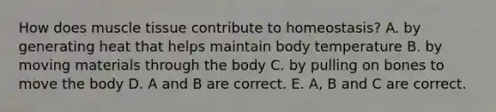 How does muscle tissue contribute to homeostasis? A. by generating heat that helps maintain body temperature B. by moving materials through the body C. by pulling on bones to move the body D. A and B are correct. E. A, B and C are correct.