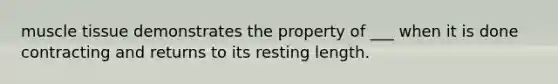 muscle tissue demonstrates the property of ___ when it is done contracting and returns to its resting length.