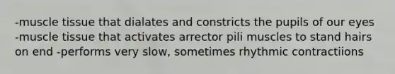 -muscle tissue that dialates and constricts the pupils of our eyes -muscle tissue that activates arrector pili muscles to stand hairs on end -performs very slow, sometimes rhythmic contractiions