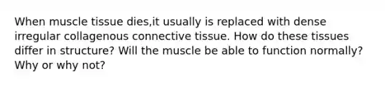 When muscle tissue dies,it usually is replaced with dense irregular collagenous connective tissue. How do these tissues differ in structure? Will the muscle be able to function normally? Why or why not?