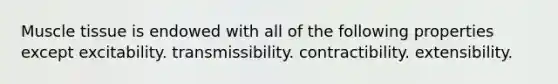 Muscle tissue is endowed with all of the following properties except excitability. transmissibility. contractibility. extensibility.