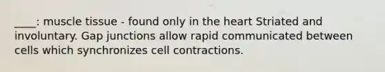 ____: muscle tissue - found only in the heart Striated and involuntary. Gap junctions allow rapid communicated between cells which synchronizes cell contractions.